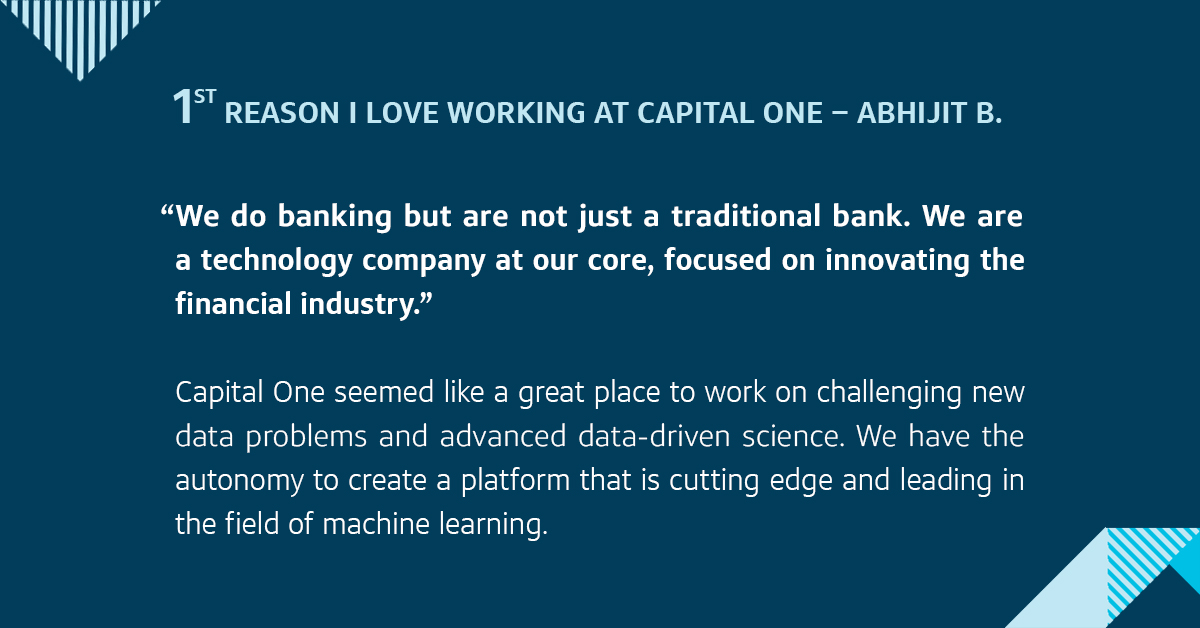 The first is that we do banking but are not just a traditional bank. We are a technology company at our core, focused on innovating the financial industry. Capital One seemed like a great place to work on challenging new data problems and advanced data-driven science. We have the autonomy to create a machine learning platform that is cutting edge.